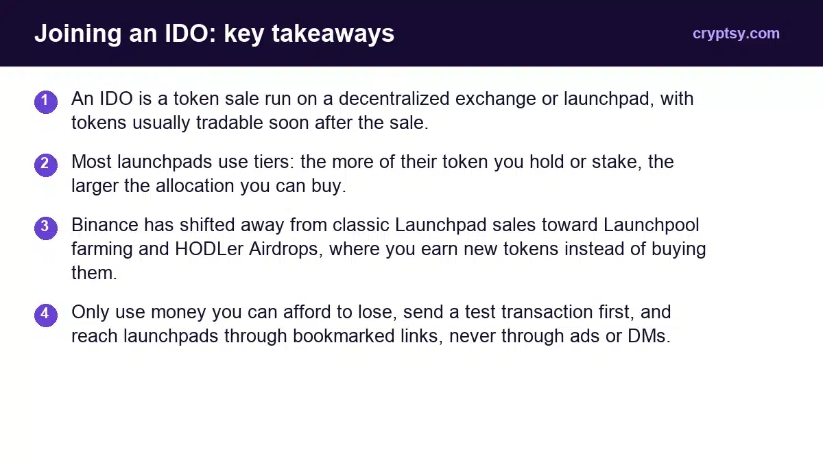 How to Participate in IDOs: Step-by-Step Guide For Beginners 1 Joining an IDO key takeaways: An IDO is a token sale run on a decentralized exchange or launchpad, with tokens usually tradable soon after the sale. Most launchpads use tiers: the more of their token you hold or stake, the larger the allocation you can buy. Binance has shifted away from classic Laun